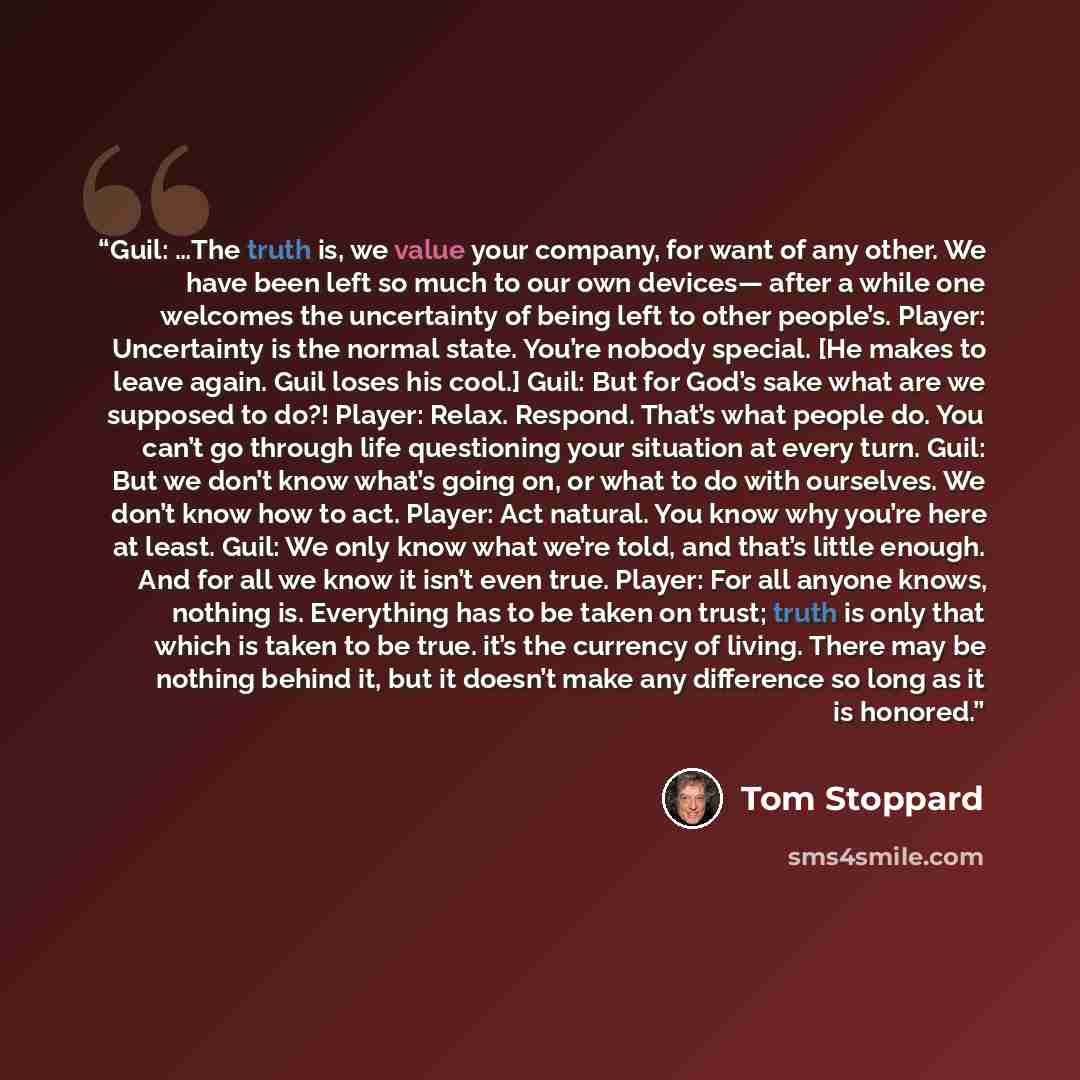 “Guil: …The truth is, we value your company, for want of any other. We have been left so much to our own devices— after a while one welcomes the uncertainty of being left to other people’s. Player: Uncertainty is the normal state. You’re nobody special. [He makes to leave again. Guil loses his…” quote by Tom Stoppard