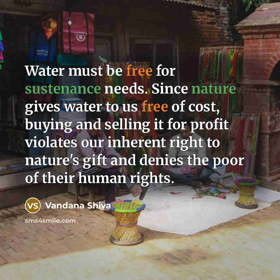 “Water must be free for sustenance needs. Since nature gives water to us free of cost, buying and selling it for profit violates our inherent right to nature's gift and denies the poor of their human rights.” quote by Vandana Shiva