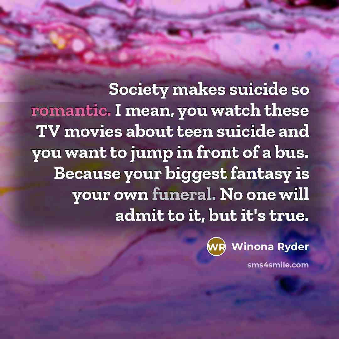 “Society makes suicide so romantic. I mean, you watch these TV movies about teen suicide and you want to jump in front of a bus. Because your biggest fantasy is your own funeral. No one will admit to it, but it's true.” quote by Winona Ryder