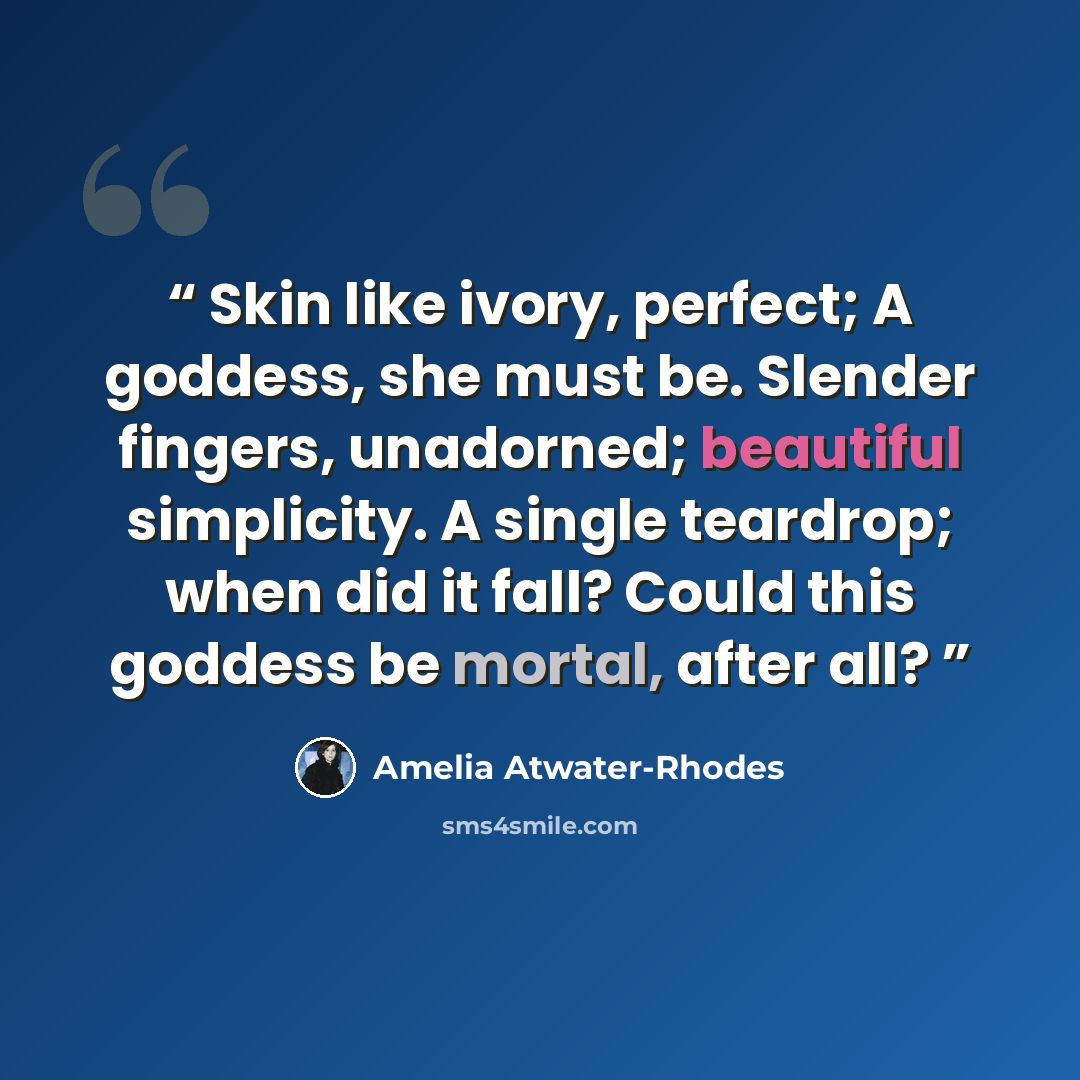 “Skin like ivory, perfect; A goddess, she must be. Slender fingers, unadorned; beautiful simplicity. A single teardrop; when did it fall? Could this goddess be mortal, after all?” quote by Amelia Atwater-Rhodes