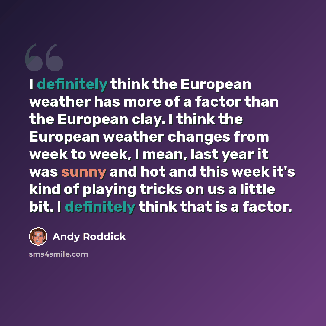 “I definitely think the European weather has more of a factor than the European clay. I think the European weather changes from week to week, I mean, last year it was sunny and hot and this week it's kind of playing tricks on us a little bit. I definitely think that is a factor.” quote by Andy Roddick