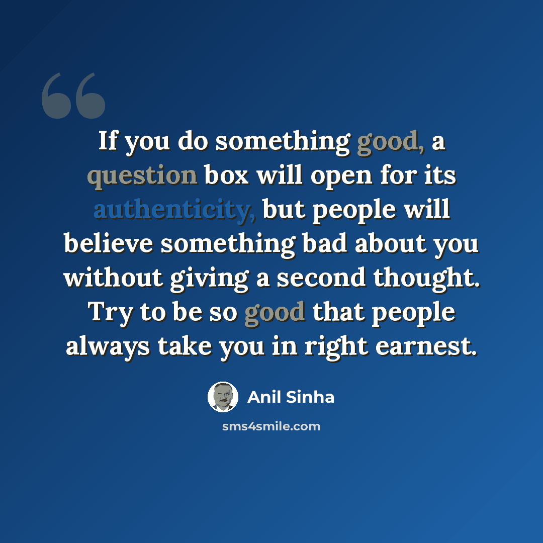 “If you do something good, a question box will open for its authenticity, but people will believe something bad about you without giving a second thought. Try to be so good that people always take you in right earnest.” quote by Anil Sinha