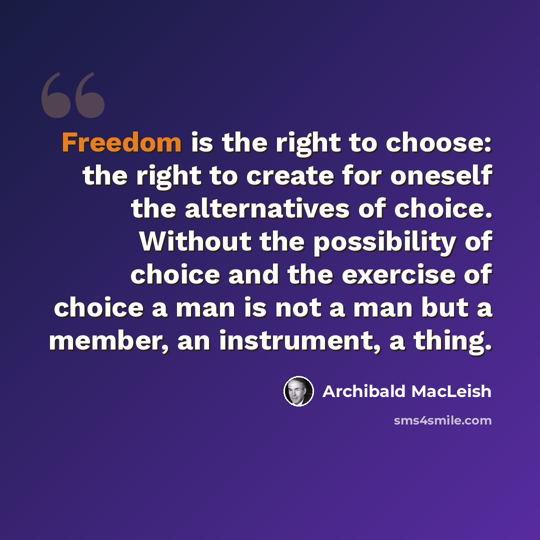 “Freedom is the right to choose: the right to create for oneself the alternatives of choice. Without the possibility of choice and the exercise of choice a man is not a man but a member, an instrument, a thing.” quote by Archibald MacLeish