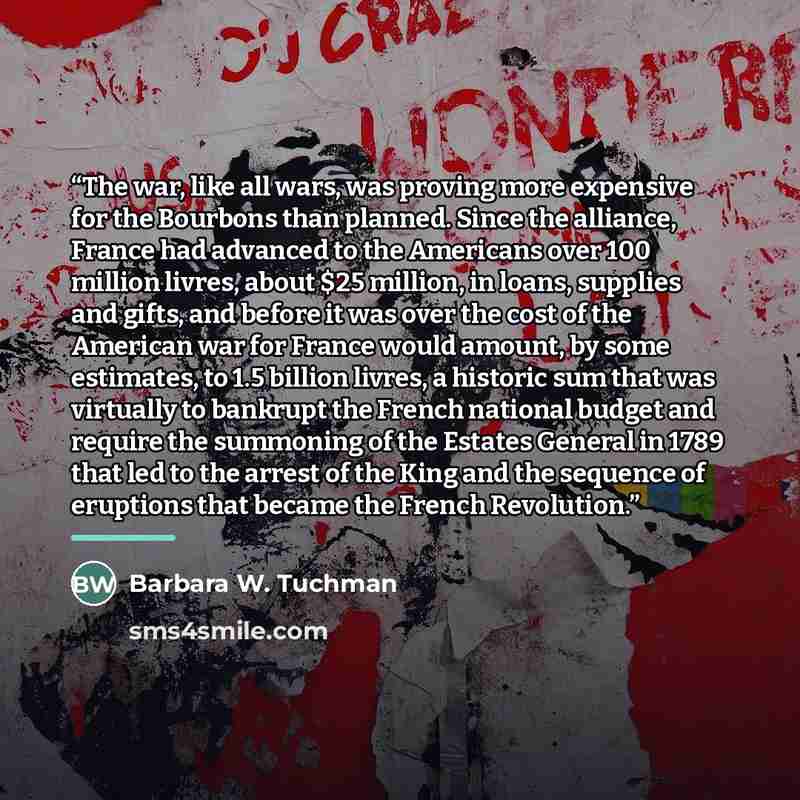 “The war, like all wars, was proving more expensive for the Bourbons than planned. Since the alliance, France had advanced to the Americans over 100 million livres, about $25 million, in loans, supplies and gifts, and before it was over the cost of the American war for France would amount, by some…” quote by Barbara W. Tuchman