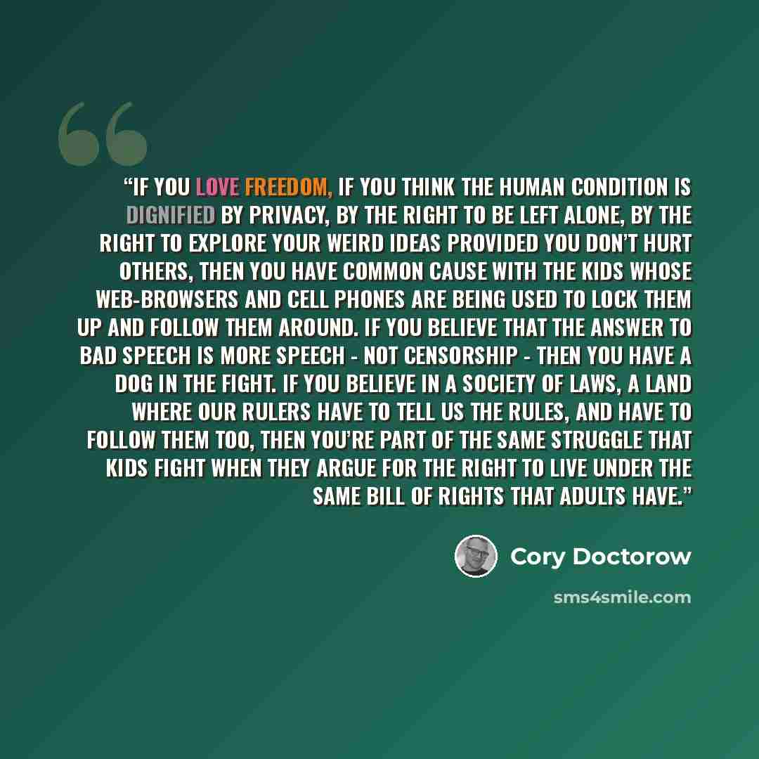 “If you love freedom, if you think the human condition is dignified by privacy, by the right to be left alone, by the right to explore your weird ideas provided you don’t hurt others, then you have common cause with the kids whose web-browsers and cell phones are being used to lock them up and…” quote by Cory Doctorow