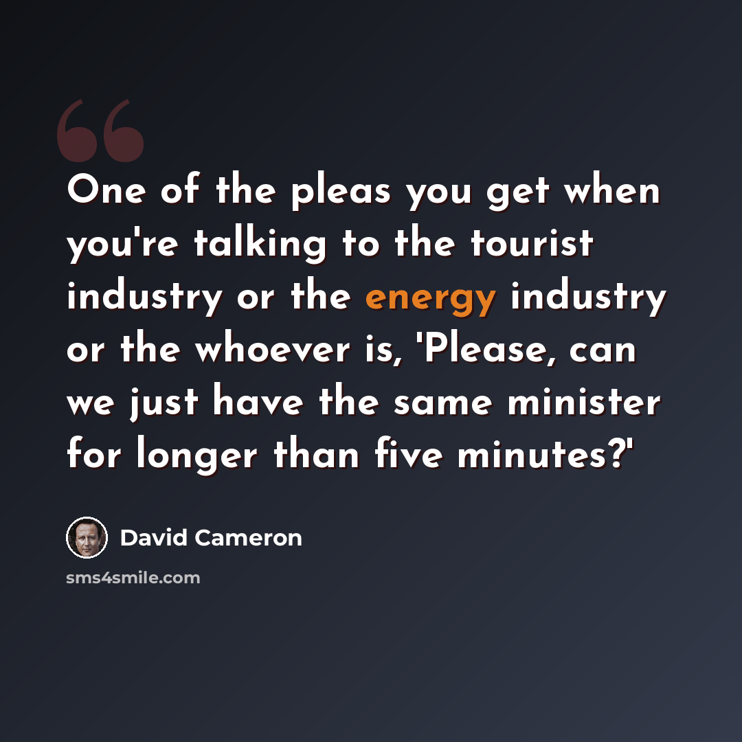 “One of the pleas you get when you're talking to the tourist industry or the energy industry or the whoever is, 'Please, can we just have the same minister for longer than five minutes?'” quote by David Cameron