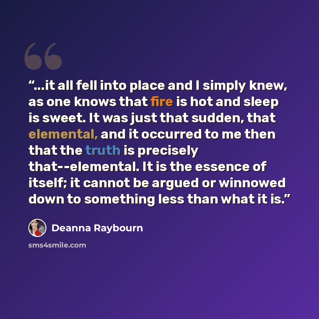“...it all fell into place and I simply knew, as one knows that fire is hot and sleep is sweet. It was just that sudden, that elemental, and it occurred to me then that the truth is precisely that--elemental. It is the essence of itself; it cannot be argued or winnowed down to something less than…” quote by Deanna Raybourn