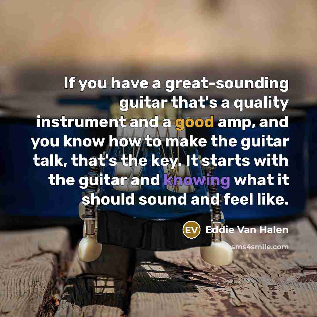 “If you have a great-sounding guitar that's a quality instrument and a good amp, and you know how to make the guitar talk, that's the key. It starts with the guitar and knowing what it should sound and feel like.” quote by Eddie Van Halen