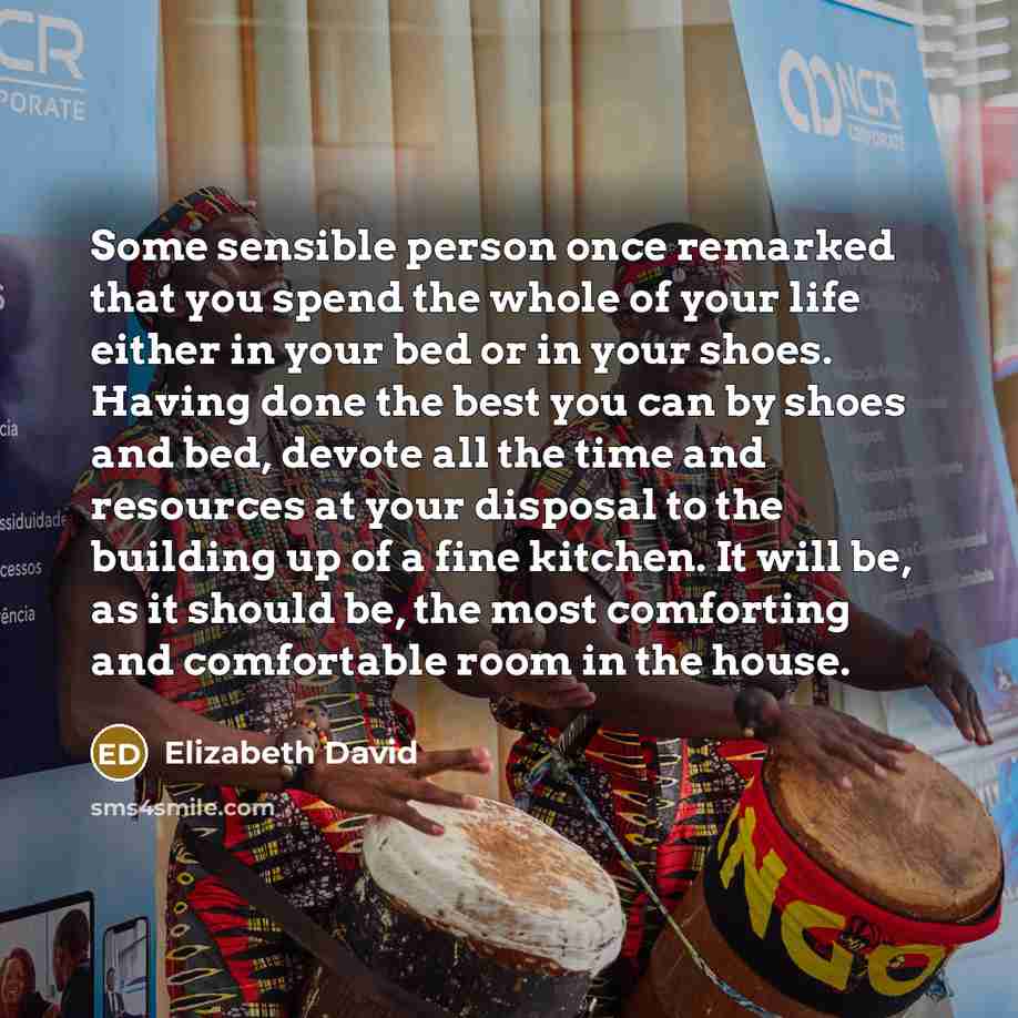 “Some sensible person once remarked that you spend the whole of your life either in your bed or in your shoes. Having done the best you can by shoes and bed, devote all the time and resources at your disposal to the building up of a fine kitchen. It will be, as it should be, the most comforting and…” quote by Elizabeth David