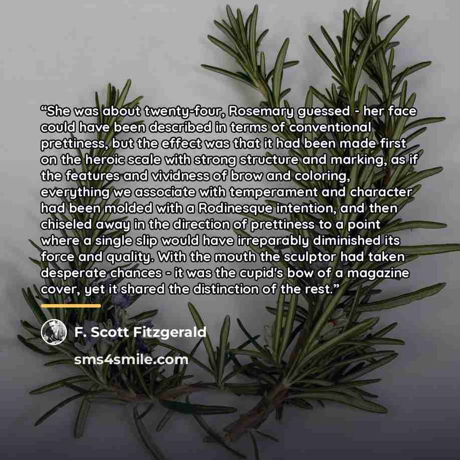 “She was about twenty-four, Rosemary guessed - her face could have been described in terms of conventional prettiness, but the effect was that it had been made first on the heroic scale with strong structure and marking, as if the features and vividness of brow and coloring, everything we associate…” quote by F. Scott Fitzgerald