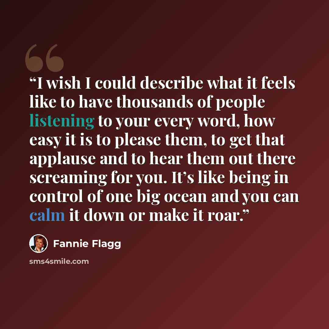 “I wish I could describe what it feels like to have thousands of people listening to your every word, how easy it is to please them, to get that applause and to hear them out there screaming for you. It’s like being in control of one big ocean and you can calm it down or make it roar.” quote by Fannie Flagg
