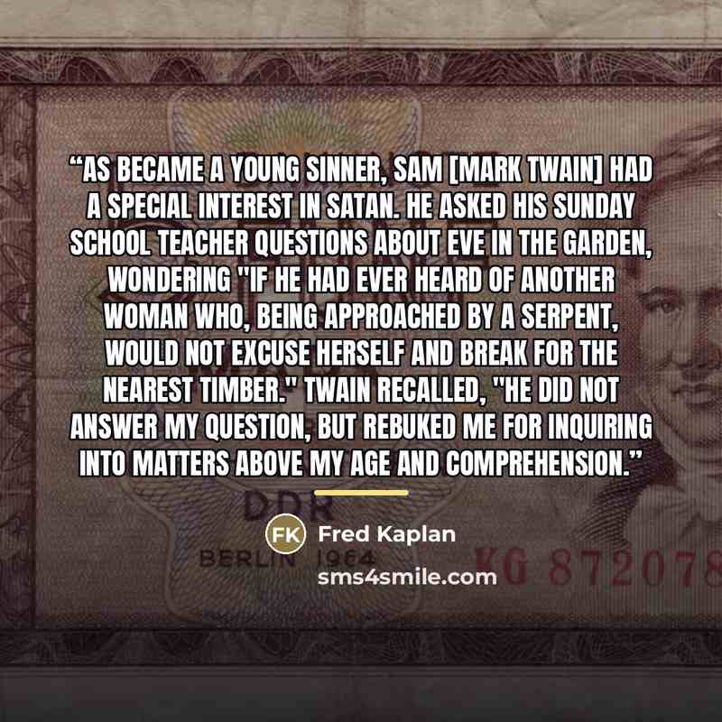 “As became a young sinner, Sam [Mark Twain] had a special interest in Satan. He asked his Sunday school teacher questions about Eve in the garden, wondering "if he had ever heard of another woman who, being approached by a serpent, would not excuse herself and break for the nearest timber." Twain…” quote by Fred Kaplan