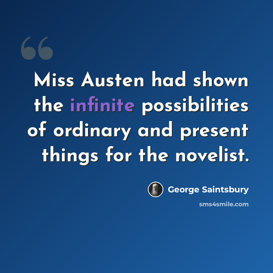 “Miss Austen had shown the infinite possibilities of ordinary and present things for the novelist.” quote by George Saintsbury