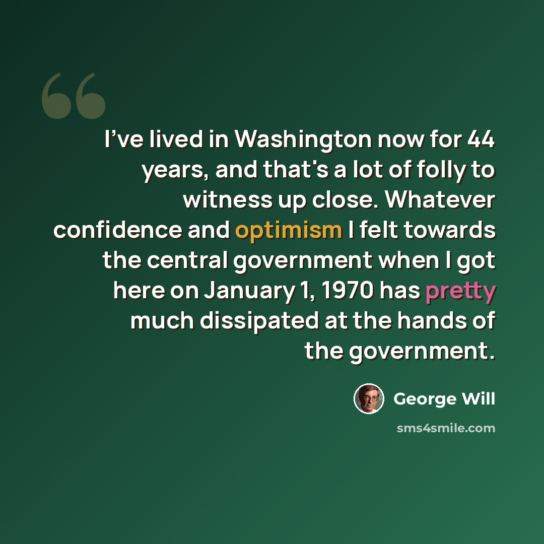 “I've lived in Washington now for 44 years, and that's a lot of folly to witness up close. Whatever confidence and optimism I felt towards the central government when I got here on January 1, 1970 has pretty much dissipated at the hands of the government.” quote by George Will