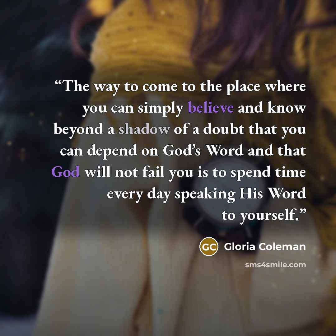 “The way to come to the place where you can simply believe and know beyond a shadow of a doubt that you can depend on God’s Word and that God will not fail you is to spend time every day speaking His Word to yourself.” quote by Gloria Coleman
