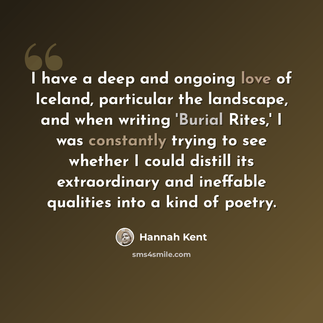“I have a deep and ongoing love of Iceland, particular the landscape, and when writing 'Burial Rites,' I was constantly trying to see whether I could distill its extraordinary and ineffable qualities into a kind of poetry.” quote by Hannah Kent