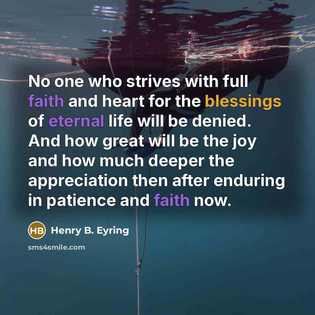 “No one who strives with full faith and heart for the blessings of eternal life will be denied. And how great will be the joy and how much deeper the appreciation then after enduring in patience and faith now.” quote by Henry B. Eyring