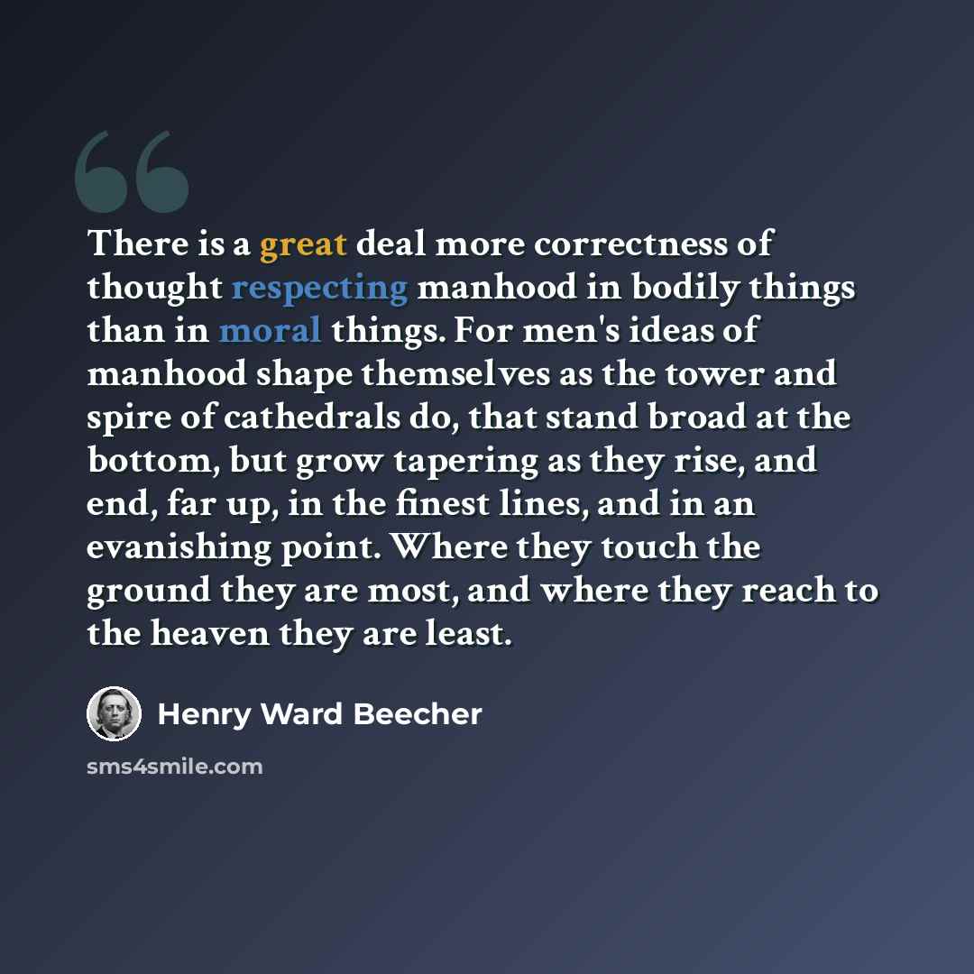 “There is a great deal more correctness of thought respecting manhood in bodily things than in moral things. For men's ideas of manhood shape themselves as the tower and spire of cathedrals do, that stand broad at the bottom, but grow tapering as they rise, and end, far up, in the finest lines, and…” quote by Henry Ward Beecher