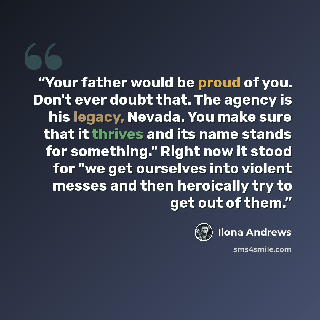“Your father would be proud of you. Don't ever doubt that. The agency is his legacy, Nevada. You make sure that it thrives and its name stands for something." Right now it stood for "we get ourselves into violent messes and then heroically try to get out of them.” quote by Ilona Andrews