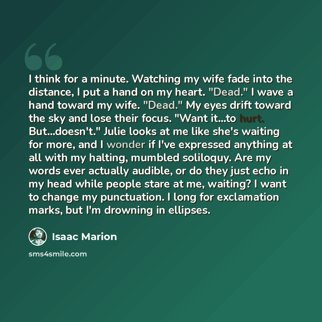 “I think for a minute. Watching my wife fade into the distance, I put a hand on my heart. "Dead." I wave a hand toward my wife. "Dead." My eyes drift toward the sky and lose their focus. "Want it...to hurt. But...doesn't." Julie looks at me like she's waiting for more, and I wonder if I've…” quote by Isaac Marion