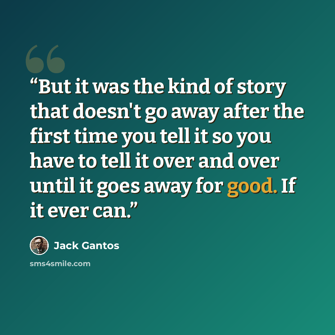 “But it was the kind of story that doesn't go away after the first time you tell it so you have to tell it over and over until it goes away for good. If it ever can.” quote by Jack Gantos