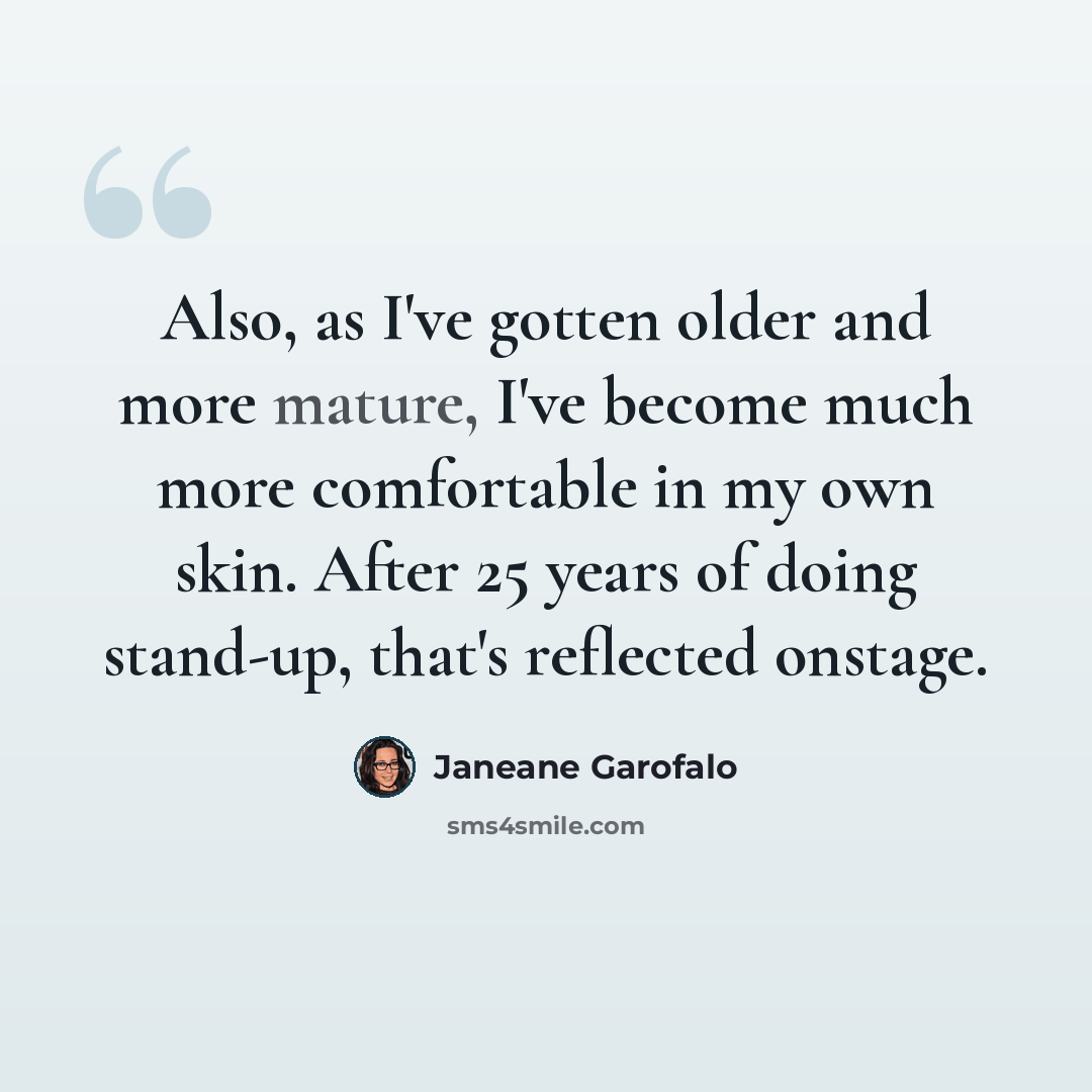 “Also, as I've gotten older and more mature, I've become much more comfortable in my own skin. After 25 years of doing stand-up, that's reflected onstage.” quote by Janeane Garofalo