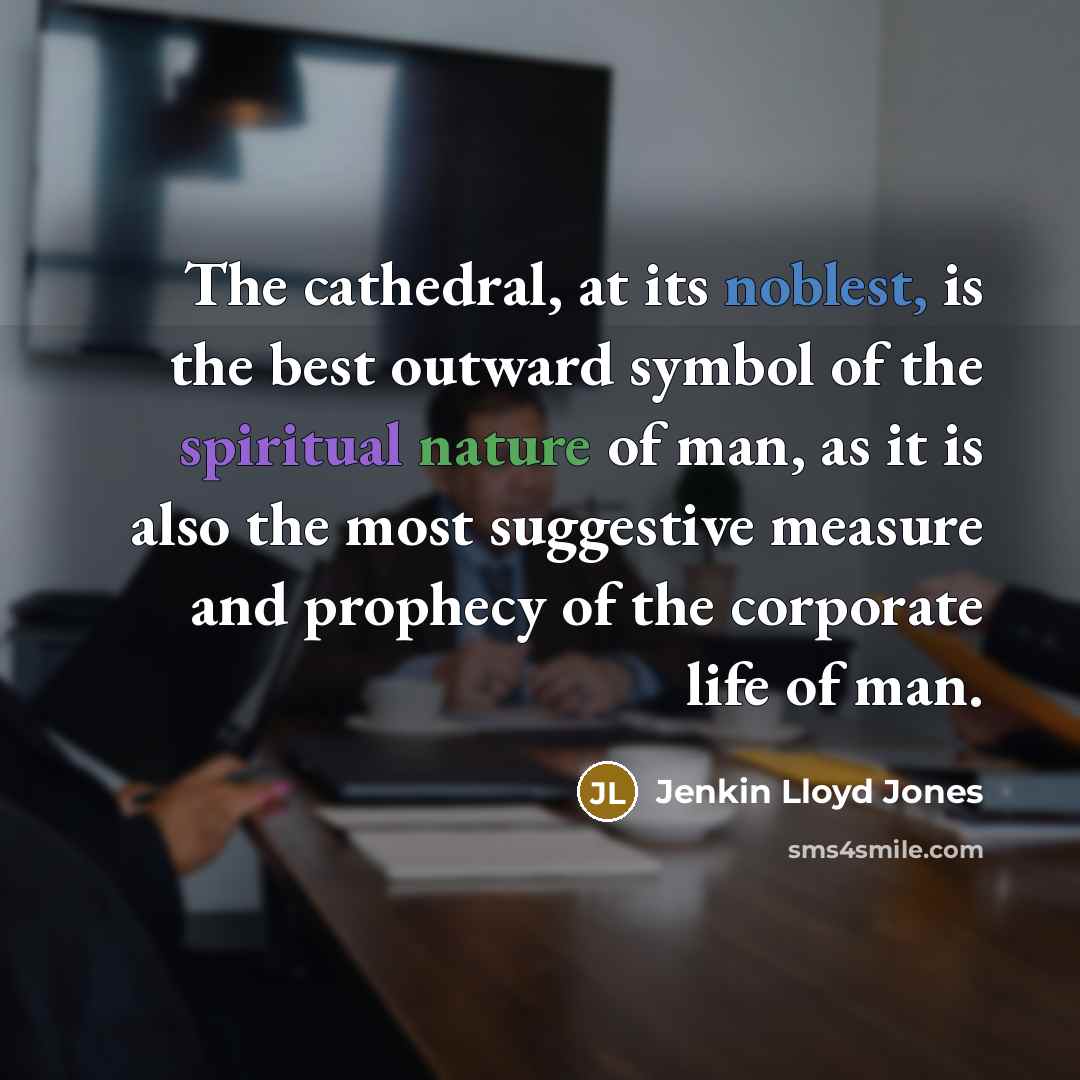 “The cathedral, at its noblest, is the best outward symbol of the spiritual nature of man, as it is also the most suggestive measure and prophecy of the corporate life of man.” quote by Jenkin Lloyd Jones
