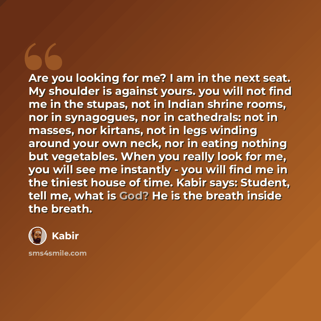 “Are you looking for me? I am in the next seat. My shoulder is against yours. you will not find me in the stupas, not in Indian shrine rooms, nor in synagogues, nor in cathedrals: not in masses, nor kirtans, not in legs winding around your own neck, nor in eating nothing but vegetables. When you…” quote by Kabir