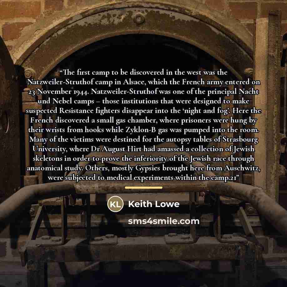 “The first camp to be discovered in the west was the Natzweiler-Struthof camp in Alsace, which the French army entered on 23 November 1944. Natzweiler-Struthof was one of the principal Nacht und Nebel camps – those institutions that were designed to make suspected Resistance fighters disappear into…” quote by Keith Lowe