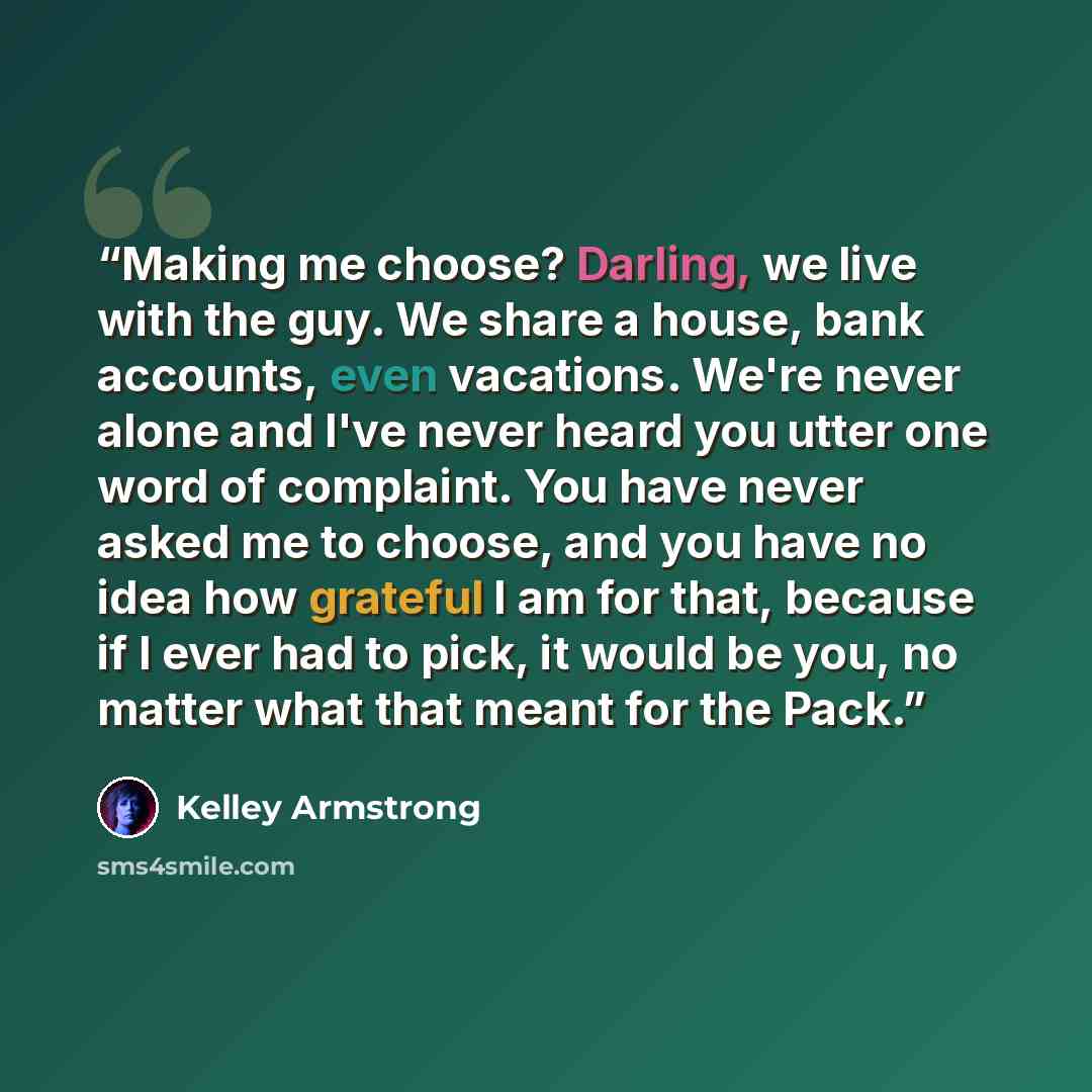 “Making me choose? Darling, we live with the guy. We share a house, bank accounts, even vacations. We're never alone and I've never heard you utter one word of complaint. You have never asked me to choose, and you have no idea how grateful I am for that, because if I ever had to pick, it would be…” quote by Kelley Armstrong