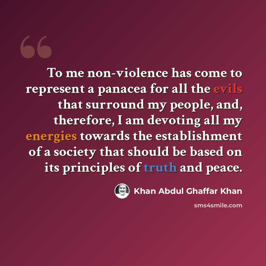 “To me non-violence has come to represent a panacea for all the evils that surround my people, and, therefore, I am devoting all my energies towards the establishment of a society that should be based on its principles of truth and peace.” quote by Khan Abdul Ghaffar Khan