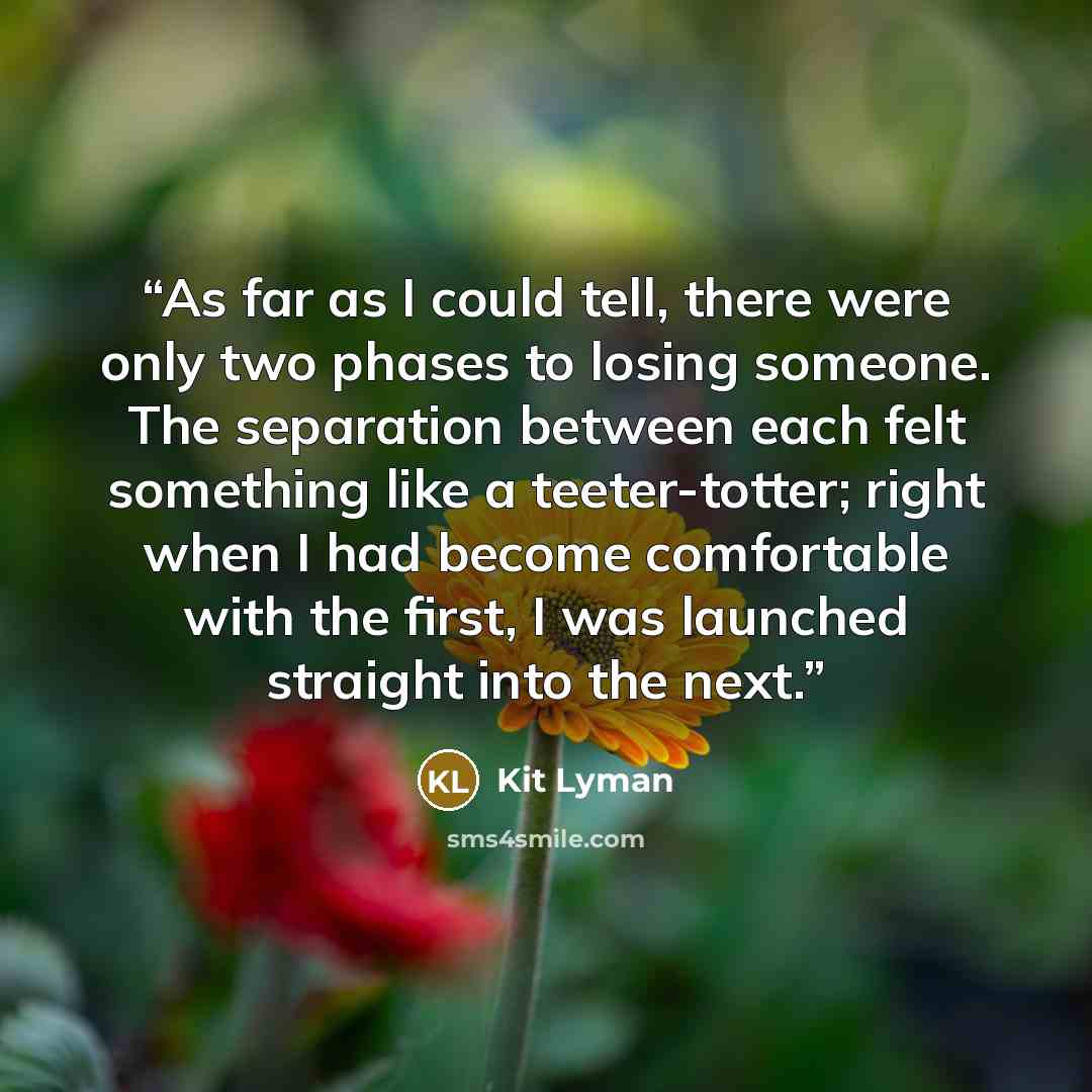 “As far as I could tell, there were only two phases to losing someone. The separation between each felt something like a teeter-totter; right when I had become comfortable with the first, I was launched straight into the next.” quote by Kit Lyman