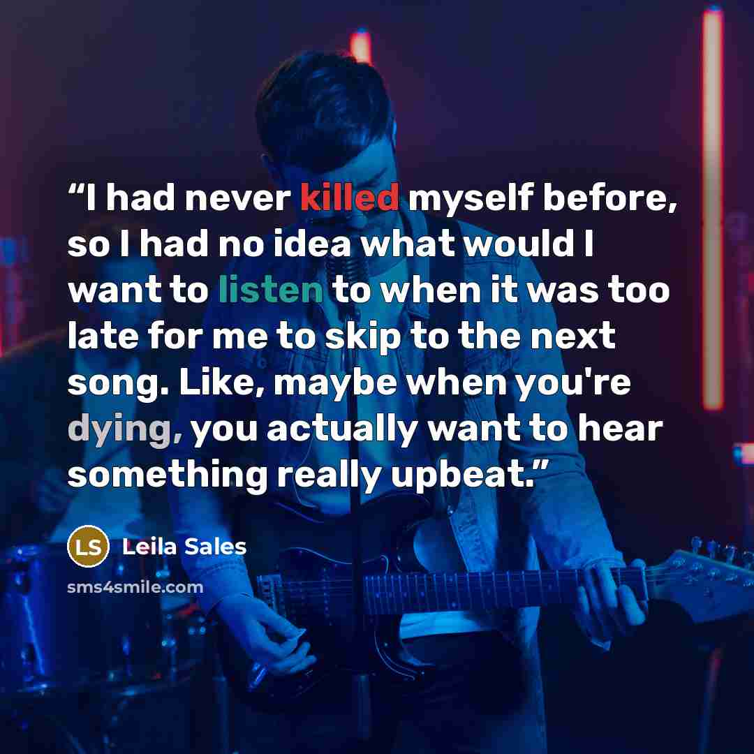 “I had never killed myself before, so I had no idea what would I want to listen to when it was too late for me to skip to the next song. Like, maybe when you're dying, you actually want to hear something really upbeat.” quote by Leila Sales