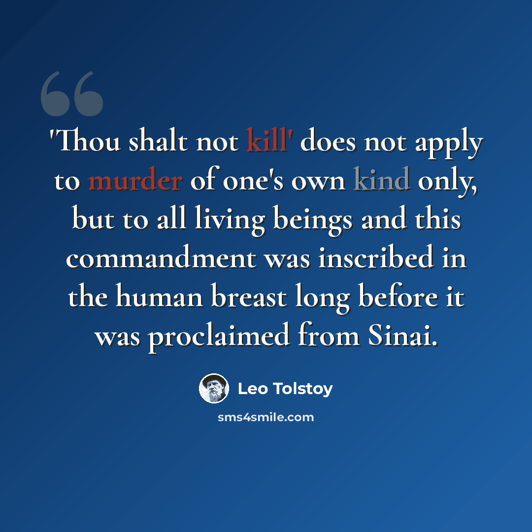 “'Thou shalt not kill' does not apply to murder of one's own kind only, but to all living beings and this commandment was inscribed in the human breast long before it was proclaimed from Sinai.” quote by Leo Tolstoy