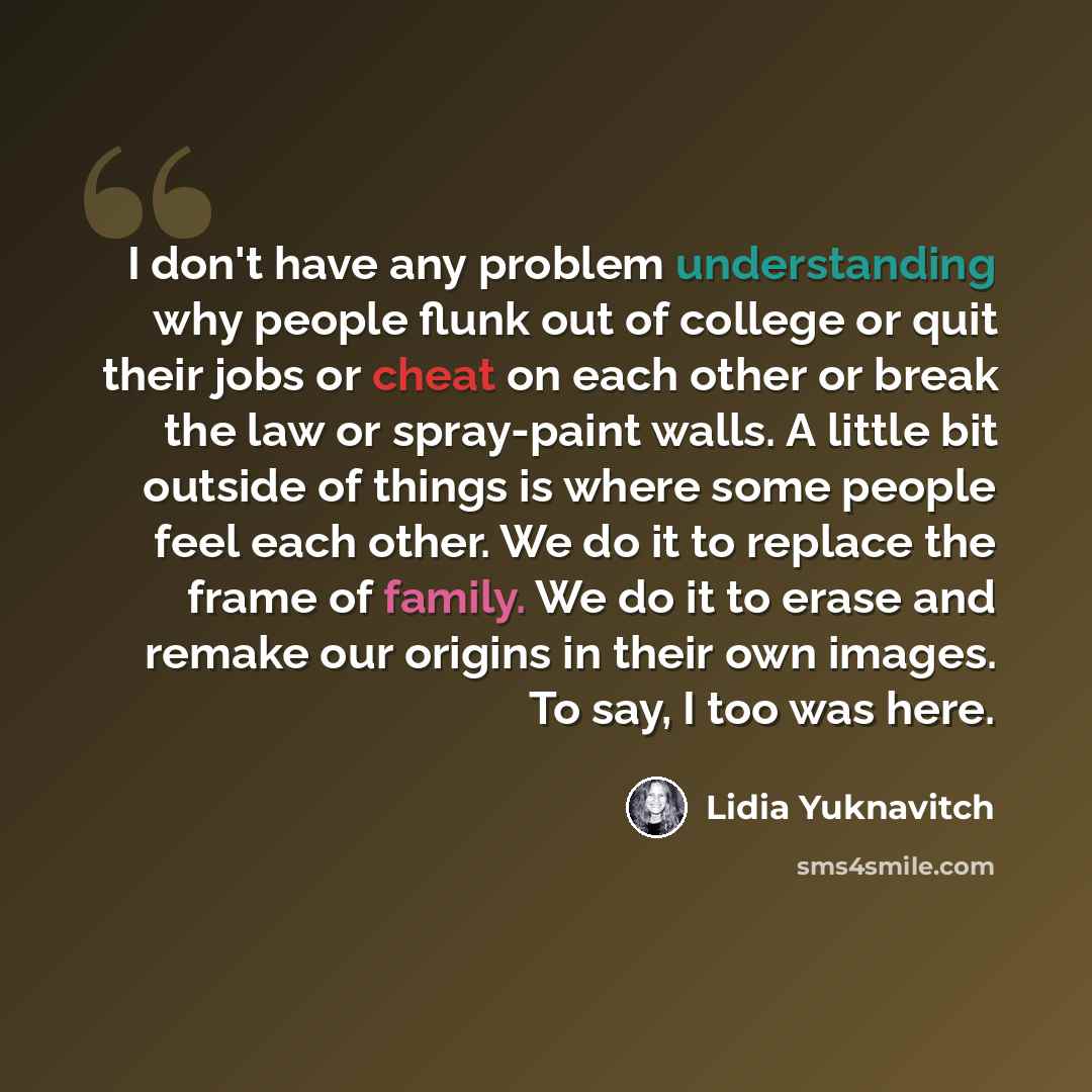 “I don't have any problem understanding why people flunk out of college or quit their jobs or cheat on each other or break the law or spray-paint walls. A little bit outside of things is where some people feel each other. We do it to replace the frame of family. We do it to erase and remake our…” quote by Lidia Yuknavitch