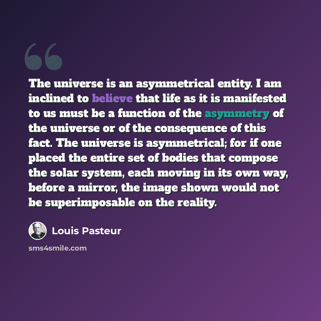 “The universe is an asymmetrical entity. I am inclined to believe that life as it is manifested to us must be a function of the asymmetry of the universe or of the consequence of this fact. The universe is asymmetrical; for if one placed the entire set of bodies that compose the solar system, each…” quote by Louis Pasteur