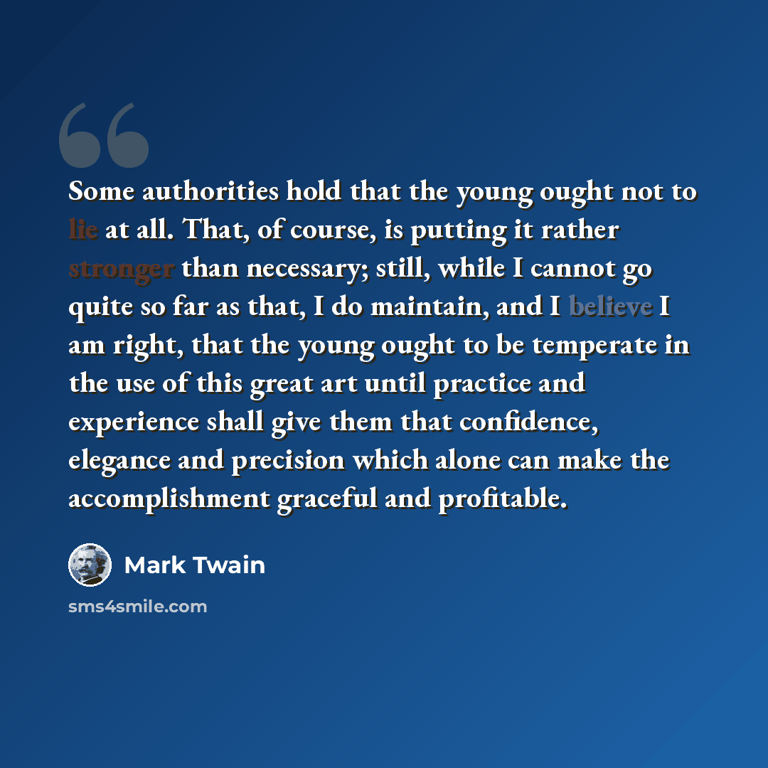 “Some authorities hold that the young ought not to lie at all. That, of course, is putting it rather stronger than necessary; still, while I cannot go quite so far as that, I do maintain, and I believe I am right, that the young ought to be temperate in the use of this great art until practice and…” quote by Mark Twain