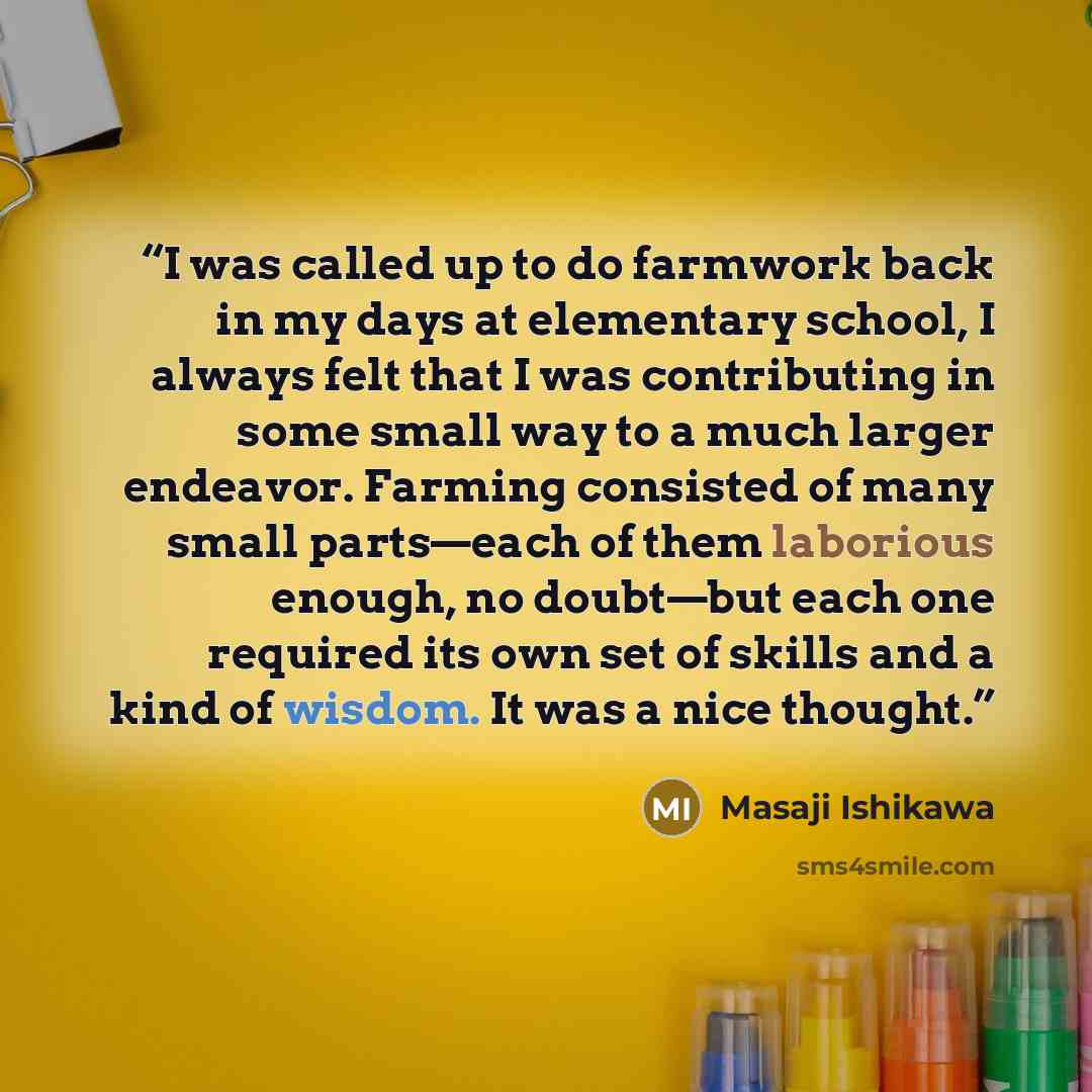 “I was called up to do farmwork back in my days at elementary school, I always felt that I was contributing in some small way to a much larger endeavor. Farming consisted of many small parts—each of them laborious enough, no doubt—but each one required its own set of skills and a kind of wisdom. It…” quote by Masaji Ishikawa