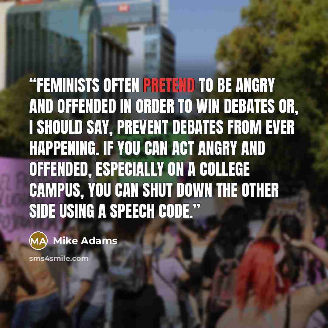 “Feminists often pretend to be angry and offended in order to win debates or, I should say, prevent debates from ever happening. If you can act angry and offended, especially on a college campus, you can shut down the other side using a speech code.” quote by Mike Adams