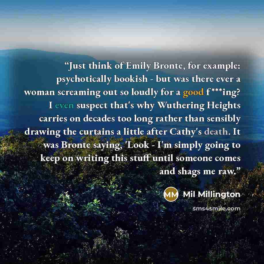 “Just think of Emily Bronte, for example: psychotically bookish - but was there ever a woman screaming out so loudly for a good f***ing? I even suspect that's why Wuthering Heights carries on decades too long rather than sensibly drawing the curtains a little after Cathy's death. It was Bronte…” quote by Mil Millington