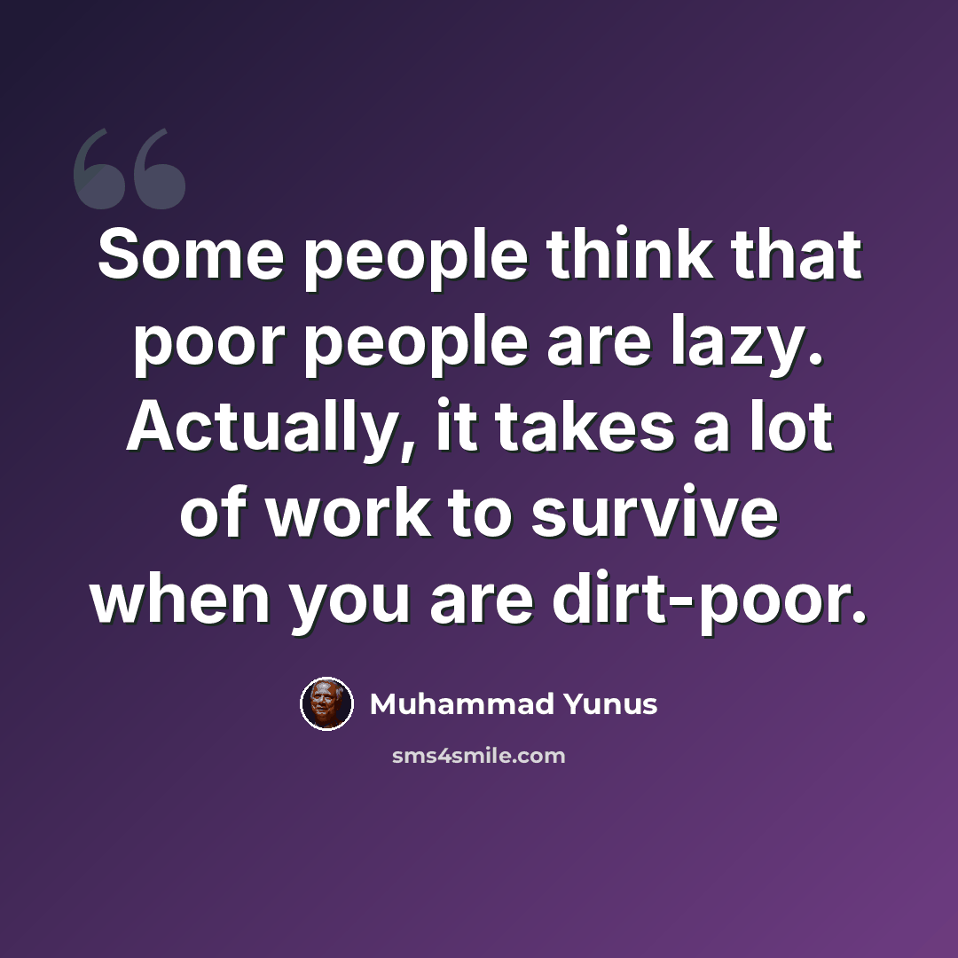 “Some people think that poor people are lazy. Actually, it takes a lot of work to survive when you are dirt-poor.” quote by Muhammad Yunus