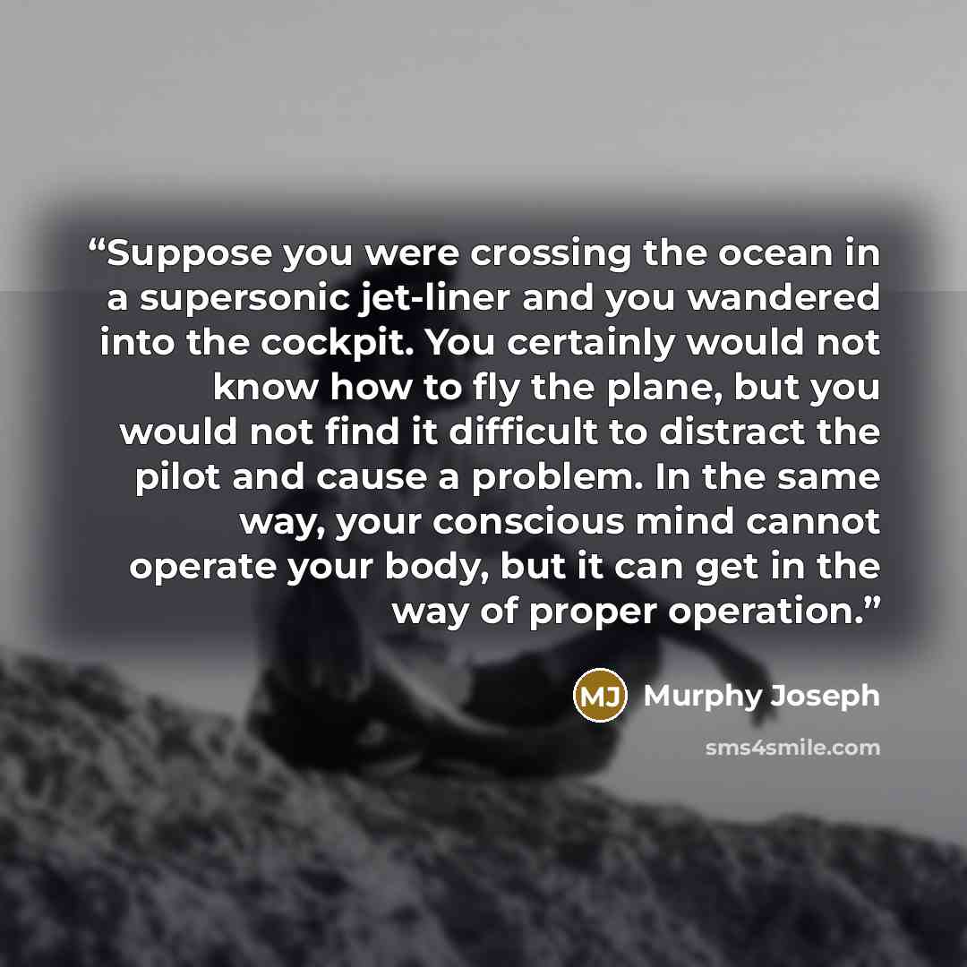 “Suppose you were crossing the ocean in a supersonic jet-liner and you wandered into the cockpit. You certainly would not know how to fly the plane, but you would not find it difficult to distract the pilot and cause a problem. In the same way, your conscious mind cannot operate your body, but it…” quote by Murphy Joseph