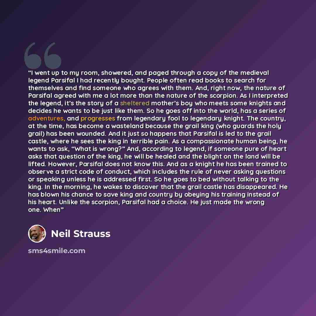 “I went up to my room, showered, and paged through a copy of the medieval legend Parsifal I had recently bought. People often read books to search for themselves and find someone who agrees with them. And, right now, the nature of Parsifal agreed with me a lot more than the nature of the scorpion…” quote by Neil Strauss