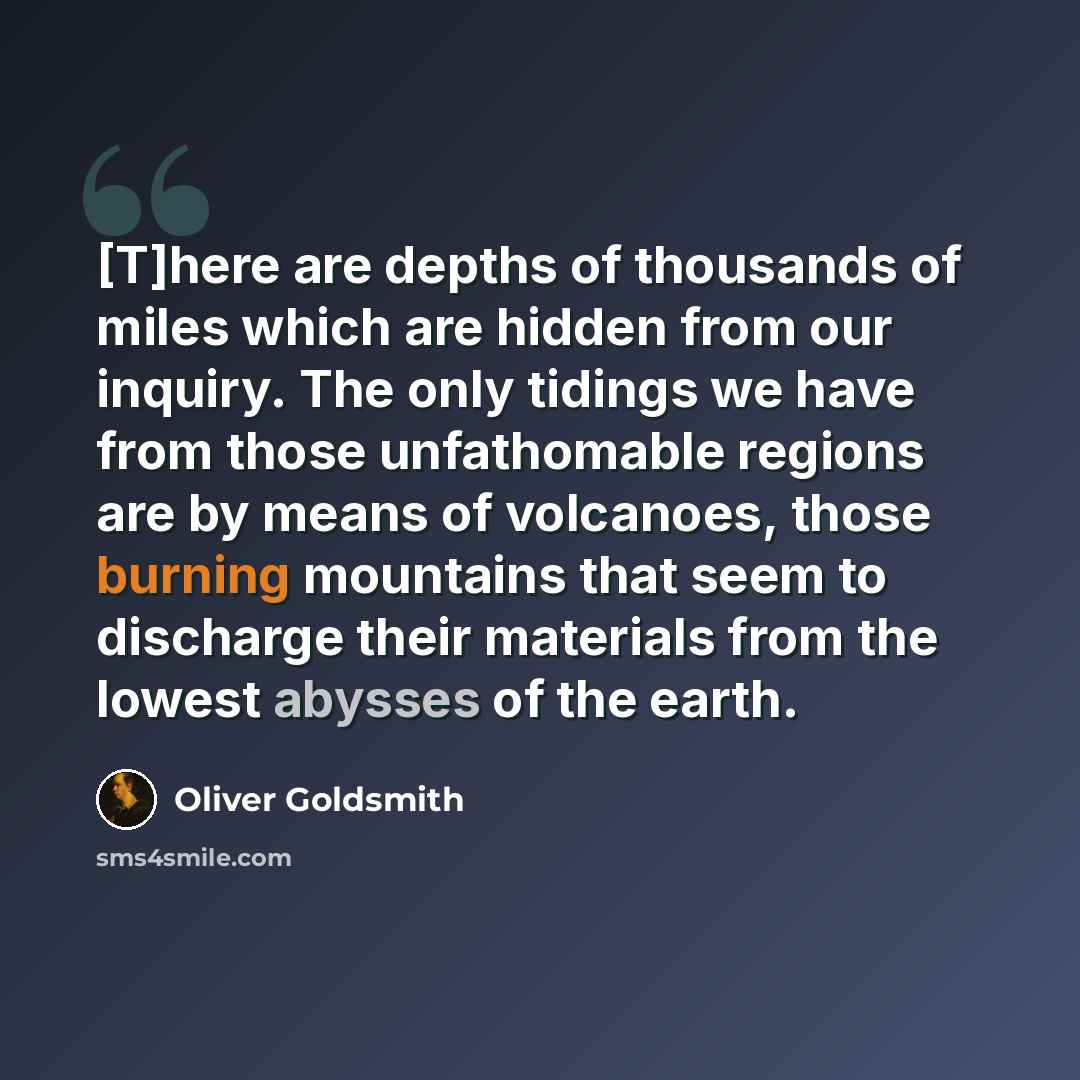 “[T]here are depths of thousands of miles which are hidden from our inquiry. The only tidings we have from those unfathomable regions are by means of volcanoes, those burning mountains that seem to discharge their materials from the lowest abysses of the earth.” quote by Oliver Goldsmith