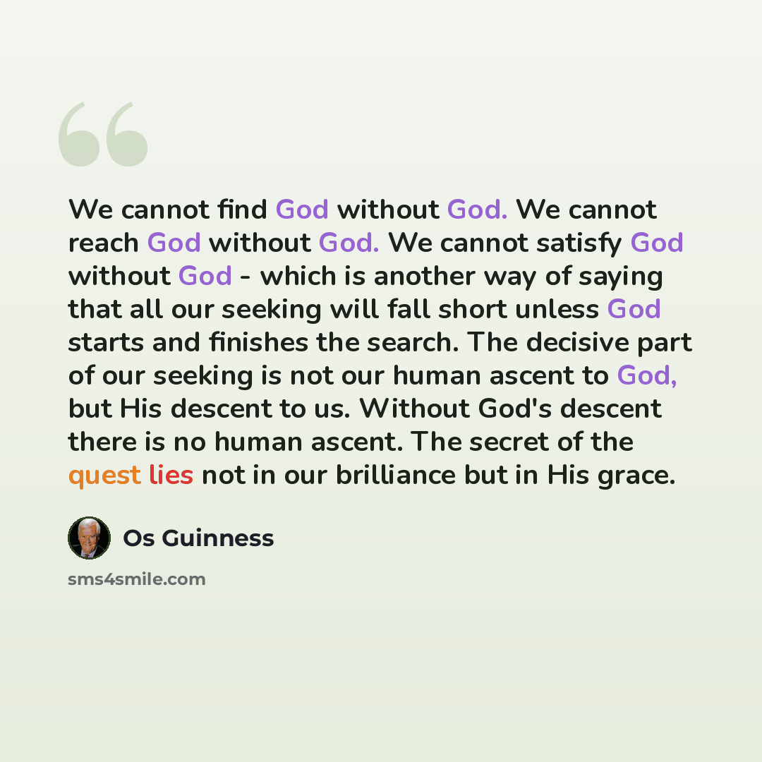 “We cannot find God without God. We cannot reach God without God. We cannot satisfy God without God - which is another way of saying that all our seeking will fall short unless God starts and finishes the search. The decisive part of our seeking is not our human ascent to God, but His descent to…” quote by Os Guinness