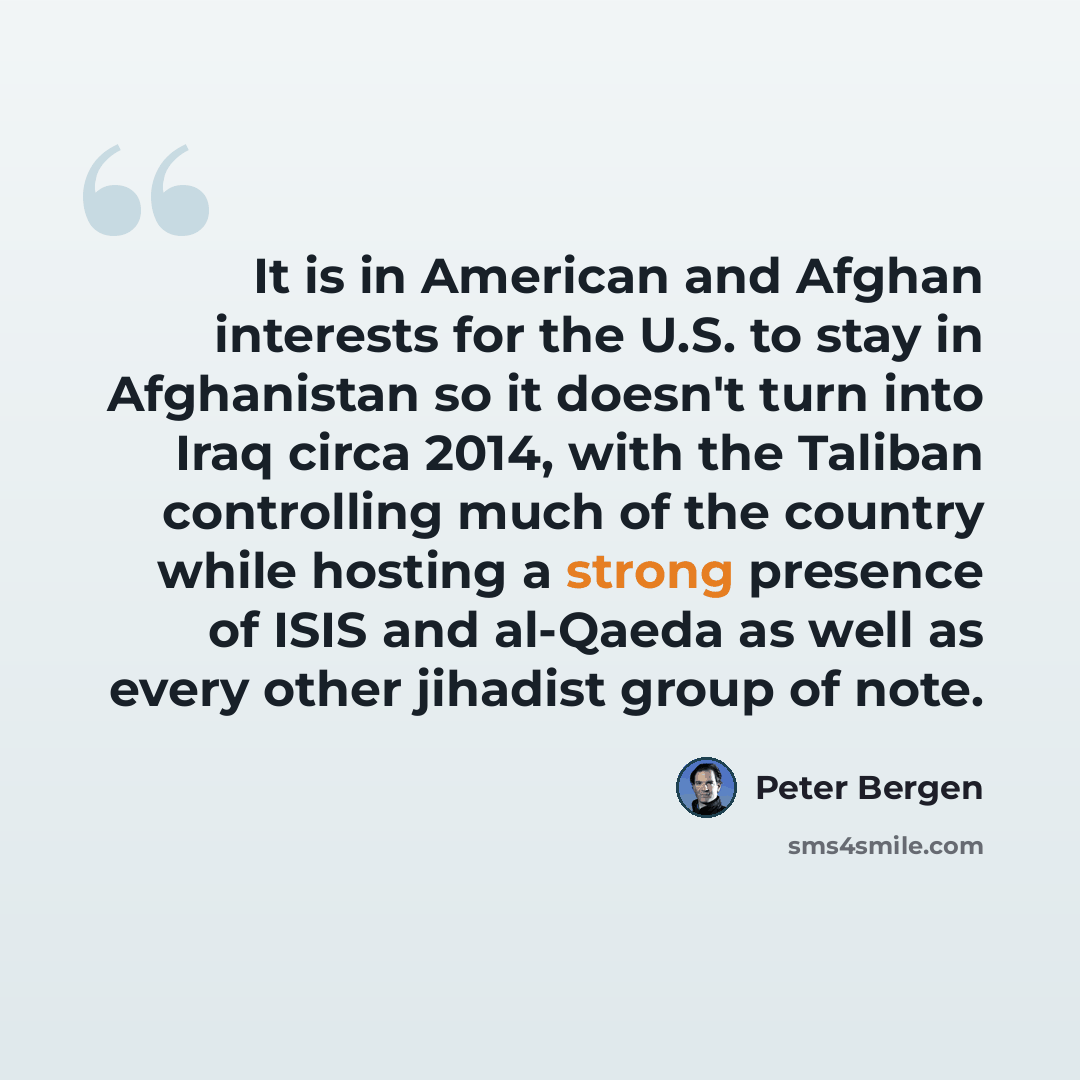 “It is in American and Afghan interests for the U.S. to stay in Afghanistan so it doesn't turn into Iraq circa 2014, with the Taliban controlling much of the country while hosting a strong presence of ISIS and al-Qaeda as well as every other jihadist group of note.” quote by Peter Bergen