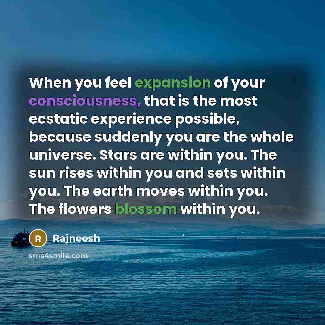 “When you feel expansion of your consciousness, that is the most ecstatic experience possible, because suddenly you are the whole universe. Stars are within you. The sun rises within you and sets within you. The earth moves within you. The flowers blossom within you.” quote by Rajneesh