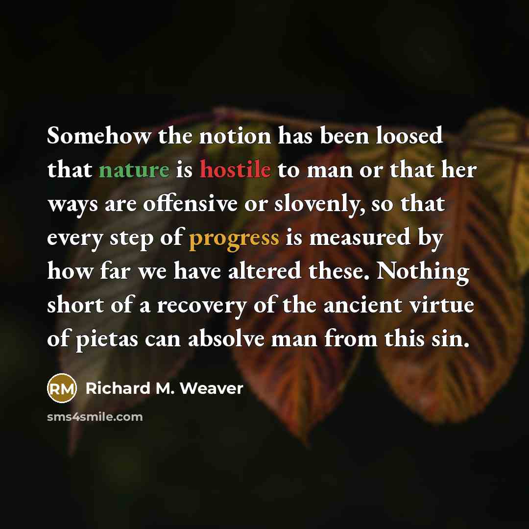 “Somehow the notion has been loosed that nature is hostile to man or that her ways are offensive or slovenly, so that every step of progress is measured by how far we have altered these. Nothing short of a recovery of the ancient virtue of pietas can absolve man from this sin.” quote by Richard M. Weaver