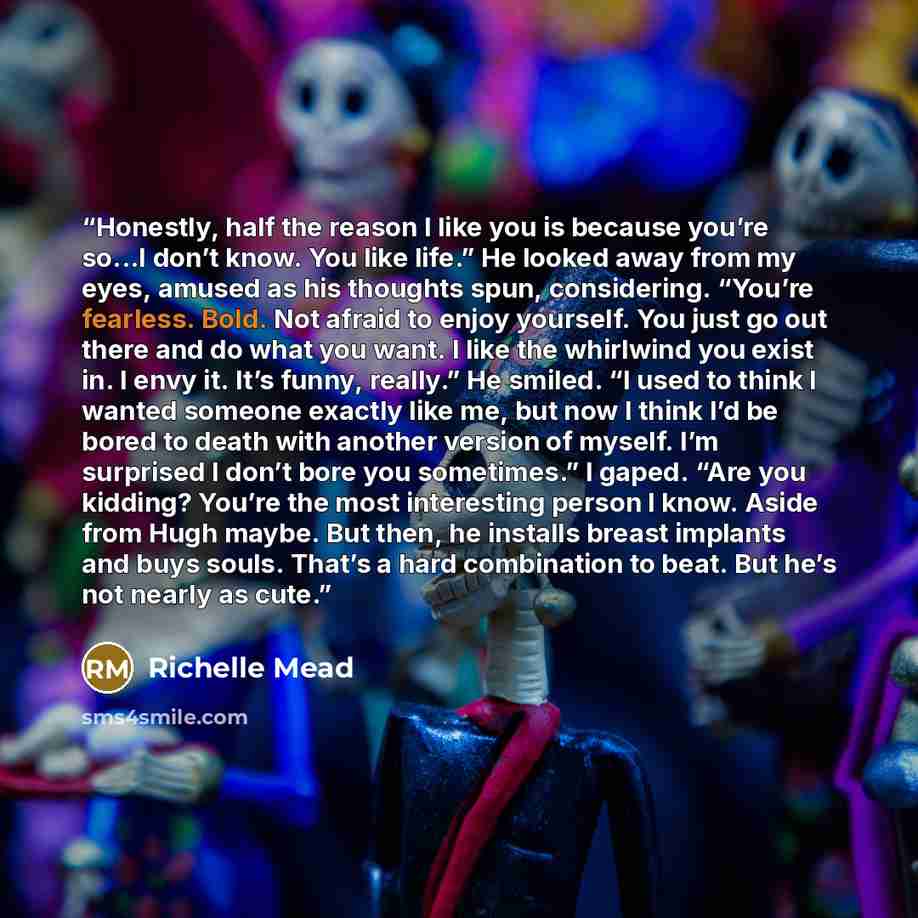 “Honestly, half the reason I like you is because you’re so...I don’t know. You like life.” He looked away from my eyes, amused as his thoughts spun, considering. “You’re fearless. Bold. Not afraid to enjoy yourself. You just go out there and do what you want. I like the whirlwind you exist in. I…” quote by Richelle Mead