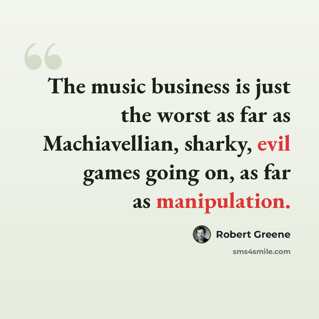 “The music business is just the worst as far as Machiavellian, sharky, evil games going on, as far as manipulation.” quote by Robert Greene